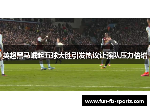 英超黑马崛起五球大胜引发热议让强队压力倍增 英超黑马崛起五球大胜引发热议让强队压力倍增