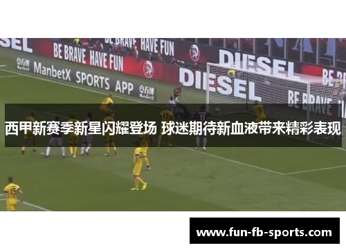 西甲新赛季新星闪耀登场 球迷期待新血液带来精彩表现 西甲新赛季新星闪耀登场 球迷期待新血液带来精彩表现