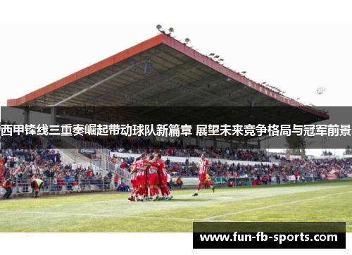 西甲锋线三重奏崛起带动球队新篇章 展望未来竞争格局与冠军前景