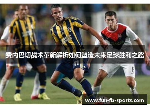 费内巴切战术革新解析如何塑造未来足球胜利之路 费内巴切战术革新解析如何塑造未来足球胜利之路
