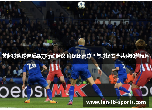 英超球队球迷反暴力行动倡议 确保比赛尊严与球场安全共建和谐氛围 英超球队球迷反暴力行动倡议 确保比赛尊严与球场安全共建和谐氛围