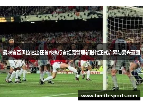 曼联官宣贝拉达出任首席执行官红魔管理新时代正式启幕与复兴蓝图 曼联官宣贝拉达出任首席执行官红魔管理新时代正式启幕与复兴蓝图