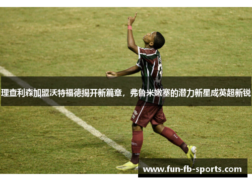 理查利森加盟沃特福德揭开新篇章，弗鲁米嫩塞的潜力新星成英超新锐