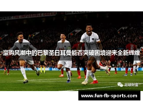 豪购风潮中的巴黎圣日耳曼能否突破困境迎来全新辉煌