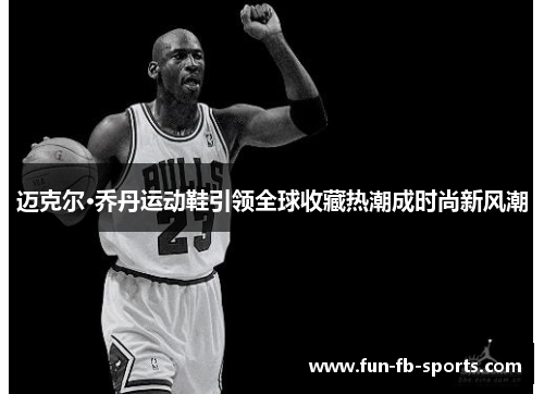 迈克尔·乔丹运动鞋引领全球收藏热潮成时尚新风潮 迈克尔·乔丹运动鞋引领全球收藏热潮成时尚新风潮
